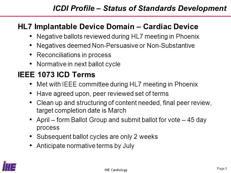 IHE Cardiology Page 5 ICDI Profile – Status of Standards Development HL7 Implantable Device Domain – Cardiac Device Negative ballots reviewed during HL7 meeting in Phoenix Negatives deemed Non-Persuasive or Non-Substantive Reconciliations in process Normative in next ballot cycle IEEE 1073 ICD Terms Met with IEEE committee during HL7 meeting in Phoenix Have agreed upon, peer reviewed set of terms Clean up and structuring of content needed, final peer review, target completion date is March April – form Ballot Group and submit ballot for vote – 45 day process Subsequent ballot cycles are only 2 weeks Anticipate normative terms by July