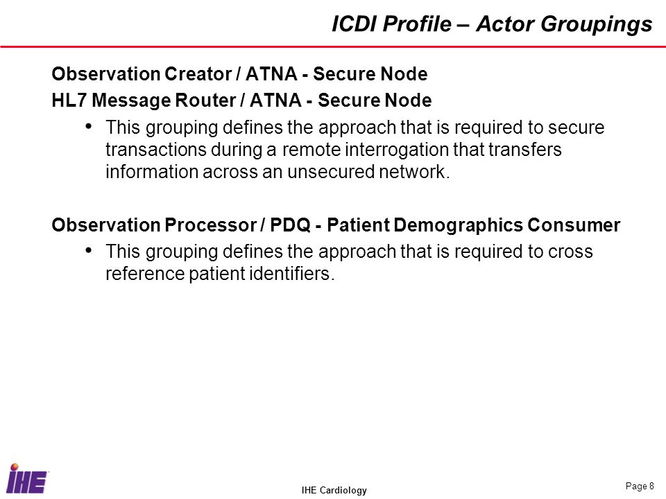 IHE Cardiology Page 8 ICDI Profile – Actor Groupings Observation Creator / ATNA - Secure Node HL7 Message Router / ATNA - Secure Node This grouping defines the approach that is required to secure transactions during a remote interrogation that transfers information across an unsecured network.