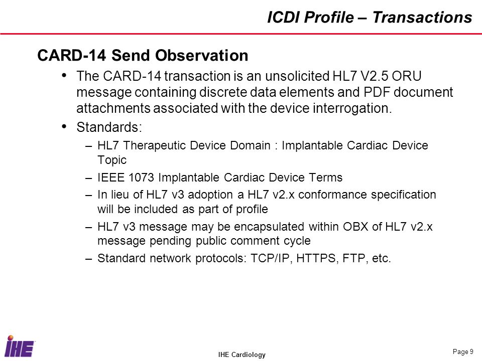 IHE Cardiology Page 9 ICDI Profile – Transactions CARD-14 Send Observation The CARD-14 transaction is an unsolicited HL7 V2.5 ORU message containing discrete data elements and PDF document attachments associated with the device interrogation.