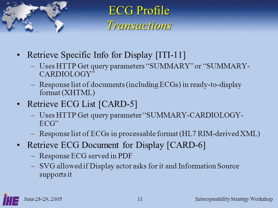 June 28-29, 2005Interoperability Strategy Workshop11 ECG Profile Transactions Retrieve Specific Info for Display [ITI-11] –Uses HTTP Get query parameters SUMMARY or SUMMARY- CARDIOLOGY –Response list of documents (including ECGs) in ready-to-display format (XHTML) Retrieve ECG List [CARD-5] –Uses HTTP Get query parameter SUMMARY-CARDIOLOGY- ECG –Response list of ECGs in processable format (HL7 RIM-derived XML) Retrieve ECG Document for Display [CARD-6] –Response ECG served in PDF –SVG allowed if Display actor asks for it and Information Source supports it