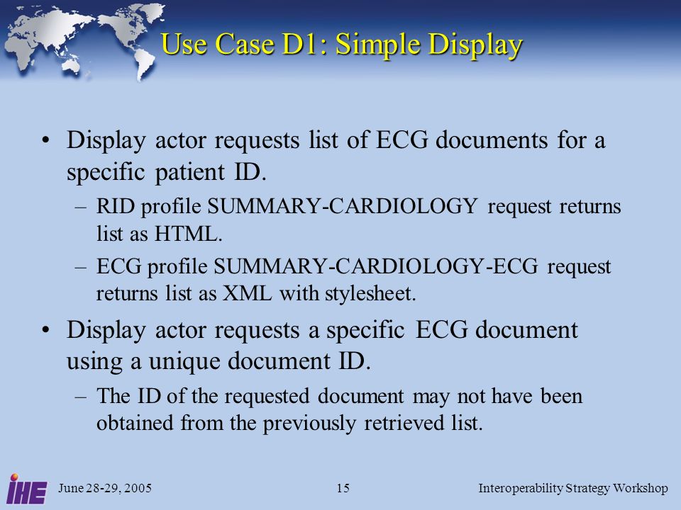 June 28-29, 2005Interoperability Strategy Workshop15 Use Case D1: Simple Display Display actor requests list of ECG documents for a specific patient ID.