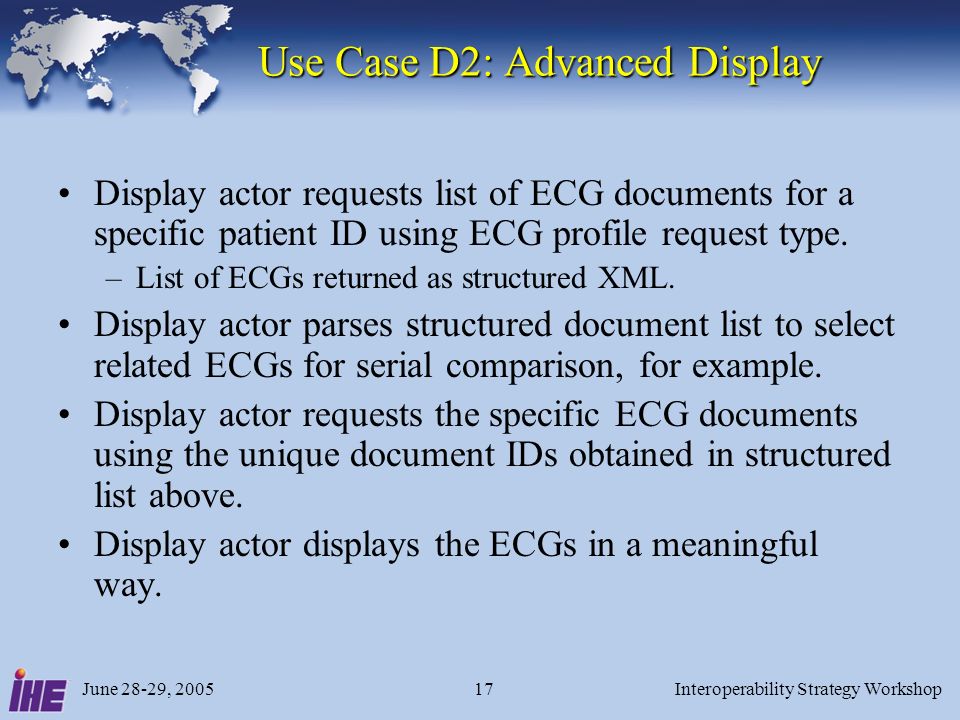 June 28-29, 2005Interoperability Strategy Workshop17 Use Case D2: Advanced Display Use Case D2: Advanced Display Display actor requests list of ECG documents for a specific patient ID using ECG profile request type.