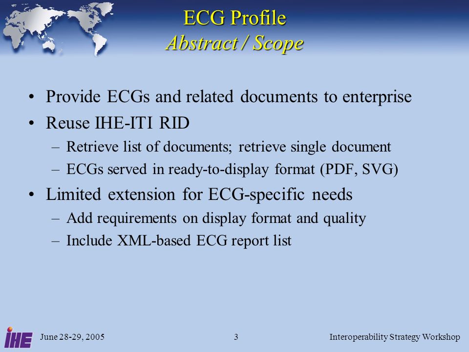 June 28-29, 2005Interoperability Strategy Workshop3 ECG Profile Abstract / Scope Provide ECGs and related documents to enterprise Reuse IHE-ITI RID –Retrieve list of documents; retrieve single document –ECGs served in ready-to-display format (PDF, SVG) Limited extension for ECG-specific needs –Add requirements on display format and quality –Include XML-based ECG report list