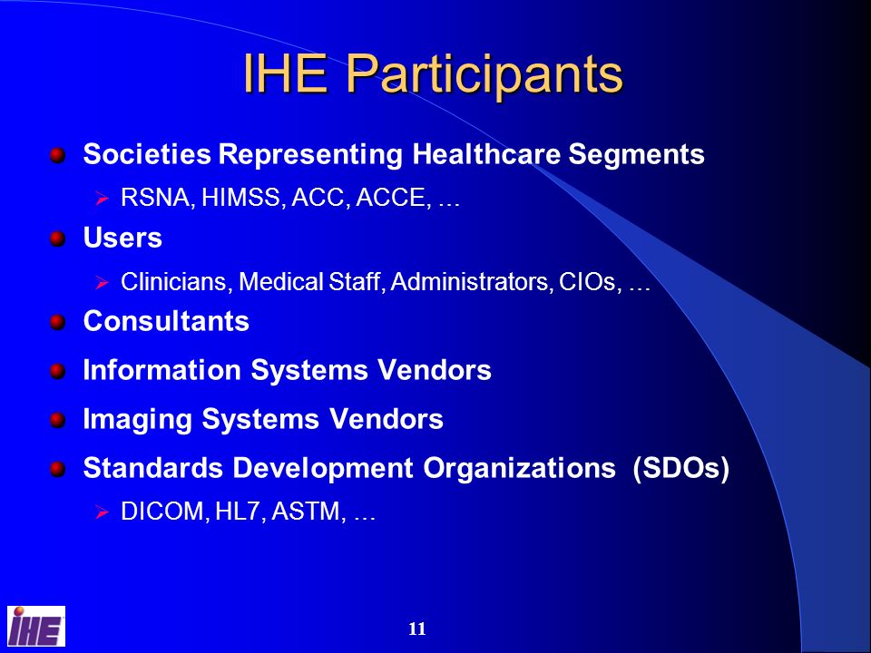 10 IHE Process Users identify desired functionalities that require coordination and communication among multiple systems E.g., departmental workflow, single sign-on, cross-departmental sharing of documents and information Find and document standards-based transactions among systems to achieve desired functionality Apply necessary constraints to eliminate useless wiggle room Provide process and tools to encourage vendors to implement MESA software test tools Connectathon interoperability testing event Provide tools and education to help users acquire and integrate systems using these solutions Connectathon results and public demonstrations Integration statements RFP toolkit (soon)