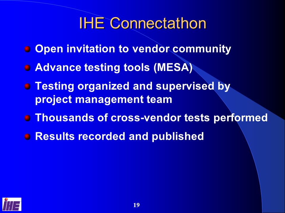 18 IHE IT Infrastructure Integration Profiles Enterprise User Authentication Provide users a single name and centralized authentication process across all systems Enterprise User Authentication Provide users a single name and centralized authentication process across all systems Retrieve Information for Display Access a patients clinical information and documents in a format ready to be presented to the requesting user Retrieve Information for Display Access a patients clinical information and documents in a format ready to be presented to the requesting user Patient Identifier Cross-referencing for MPI Map patient identifiers across independent identification domains Patient Identifier Cross-referencing for MPI Map patient identifiers across independent identification domains Synchronize multiple applications on a desktop to the same patient Patient Synchronized Applications Synchronize multiple applications on a desktop to the same patient Patient Synchronized Applications Consistent Time Coordinate time across networked systems Consistent Time Coordinate time across networked systems