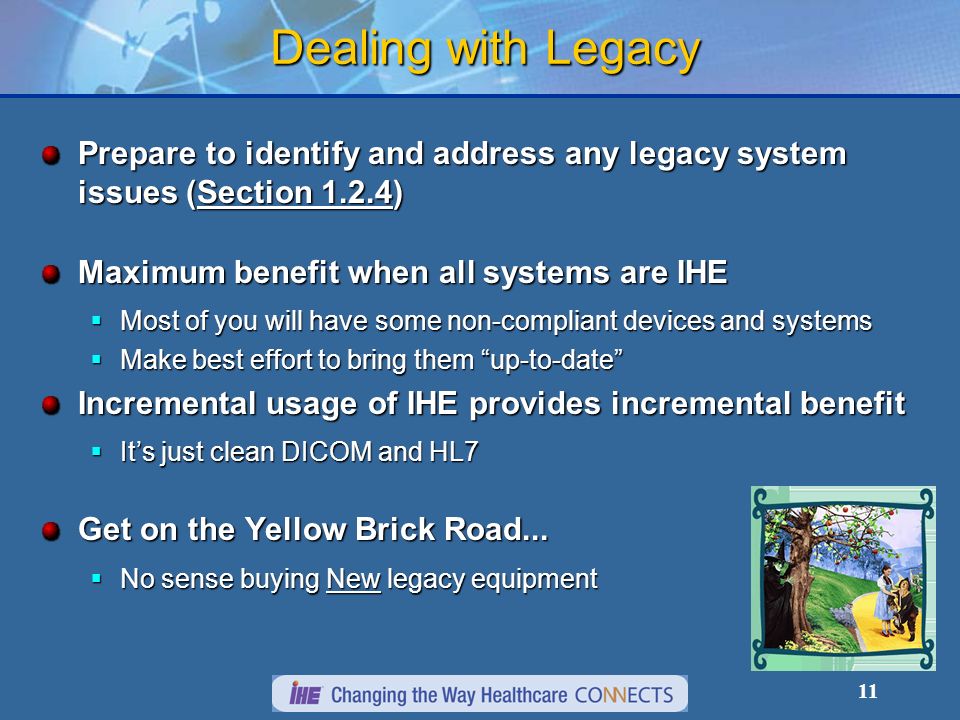 11 Dealing with Legacy Prepare to identify and address any legacy system issues (Section 1.2.4) Maximum benefit when all systems are IHE Most of you will have some non-compliant devices and systems Most of you will have some non-compliant devices and systems Make best effort to bring them up-to-date Make best effort to bring them up-to-date Incremental usage of IHE provides incremental benefit Its just clean DICOM and HL7 Its just clean DICOM and HL7 Get on the Yellow Brick Road...