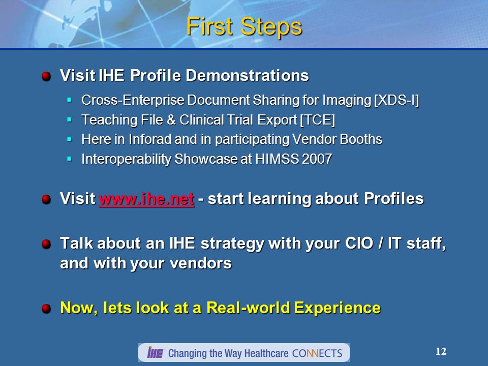 12 First Steps Visit IHE Profile Demonstrations Cross-Enterprise Document Sharing for Imaging [XDS-I] Cross-Enterprise Document Sharing for Imaging [XDS-I] Teaching File & Clinical Trial Export [TCE] Teaching File & Clinical Trial Export [TCE] Here in Inforad and in participating Vendor Booths Here in Inforad and in participating Vendor Booths Interoperability Showcase at HIMSS 2007 Interoperability Showcase at HIMSS 2007 Visit   - start learning about Profiles   Talk about an IHE strategy with your CIO / IT staff, and with your vendors Now, lets look at a Real-world Experience
