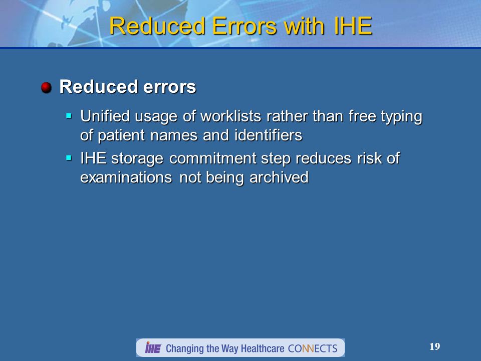 19 Reduced Errors with IHE Reduced errors Unified usage of worklists rather than free typing of patient names and identifiers Unified usage of worklists rather than free typing of patient names and identifiers IHE storage commitment step reduces risk of examinations not being archived IHE storage commitment step reduces risk of examinations not being archived