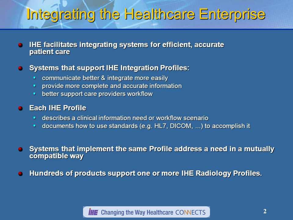 2 Integrating the Healthcare Enterprise IHE facilitates integrating systems for efficient, accurate patient care Systems that support IHE Integration Profiles: communicate better & integrate more easily communicate better & integrate more easily provide more complete and accurate information provide more complete and accurate information better support care providers workflow better support care providers workflow Each IHE Profile describes a clinical information need or workflow scenario describes a clinical information need or workflow scenario documents how to use standards (e.g.