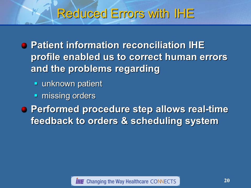 20 Reduced Errors with IHE Patient information reconciliation IHE profile enabled us to correct human errors and the problems regarding unknown patient unknown patient missing orders missing orders Performed procedure step allows real-time feedback to orders & scheduling system