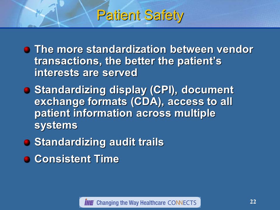 22 Patient Safety The more standardization between vendor transactions, the better the patients interests are served Standardizing display (CPI), document exchange formats (CDA), access to all patient information across multiple systems Standardizing audit trails Consistent Time