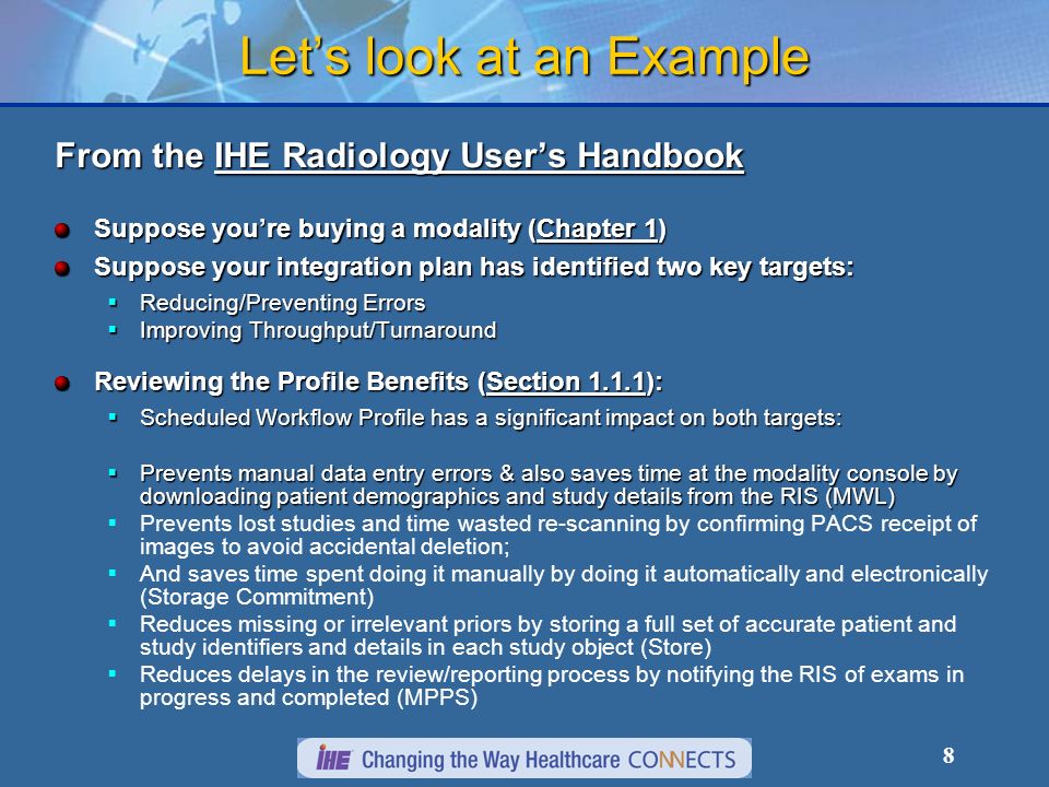 8 Lets look at an Example From the IHE Radiology Users Handbook Suppose youre buying a modality (Chapter 1) Suppose your integration plan has identified two key targets: Reducing/Preventing Errors Reducing/Preventing Errors Improving Throughput/Turnaround Improving Throughput/Turnaround Reviewing the Profile Benefits (Section 1.1.1): Scheduled Workflow Profile has a significant impact on both targets: Scheduled Workflow Profile has a significant impact on both targets: Prevents manual data entry errors & also saves time at the modality console by downloading patient demographics and study details from the RIS (MWL) Prevents manual data entry errors & also saves time at the modality console by downloading patient demographics and study details from the RIS (MWL) Prevents lost studies and time wasted re-scanning by confirming PACS receipt of images to avoid accidental deletion; And saves time spent doing it manually by doing it automatically and electronically (Storage Commitment) Reduces missing or irrelevant priors by storing a full set of accurate patient and study identifiers and details in each study object (Store) Reduces delays in the review/reporting process by notifying the RIS of exams in progress and completed (MPPS)