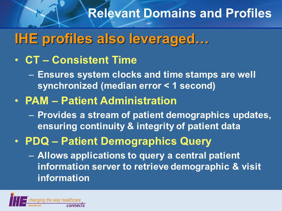 Relevant Domains and Profiles IHE profiles also leveraged… CT – Consistent Time –Ensures system clocks and time stamps are well synchronized (median error < 1 second) PAM – Patient Administration –Provides a stream of patient demographics updates, ensuring continuity & integrity of patient data PDQ – Patient Demographics Query –Allows applications to query a central patient information server to retrieve demographic & visit information