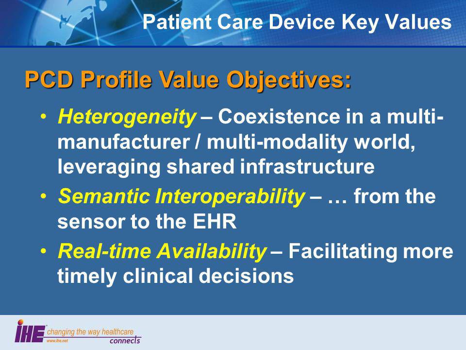 Patient Care Device Key Values Heterogeneity – Coexistence in a multi- manufacturer / multi-modality world, leveraging shared infrastructure Semantic Interoperability – … from the sensor to the EHR Real-time Availability – Facilitating more timely clinical decisions PCD Profile Value Objectives: