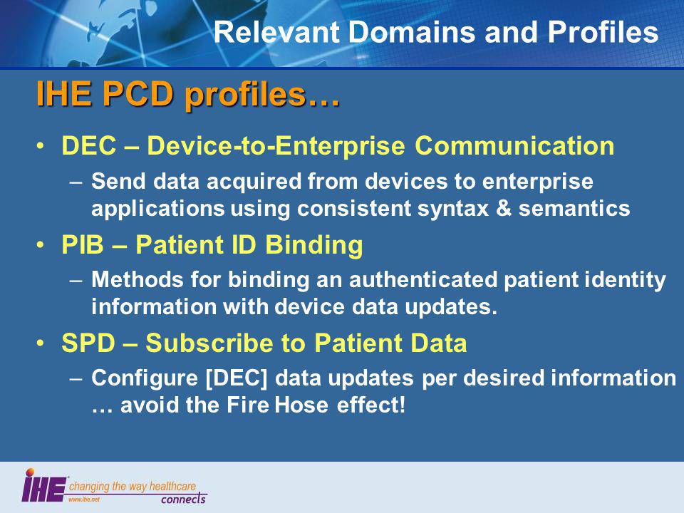 Relevant Domains and Profiles IHE PCD profiles… DEC – Device-to-Enterprise Communication –Send data acquired from devices to enterprise applications using consistent syntax & semantics PIB – Patient ID Binding –Methods for binding an authenticated patient identity information with device data updates.