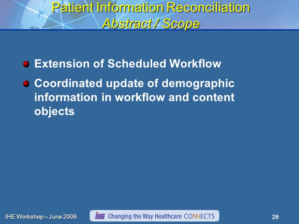 IHE Workshop – June Patient Information Reconciliation Abstract / Scope Extension of Scheduled Workflow Coordinated update of demographic information in workflow and content objects
