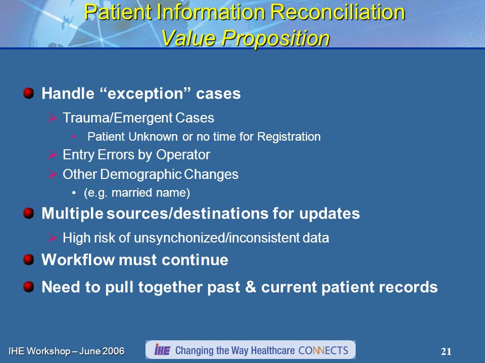 IHE Workshop – June Patient Information Reconciliation Value Proposition Handle exception cases Trauma/Emergent Cases Patient Unknown or no time for Registration Entry Errors by Operator Other Demographic Changes (e.g.