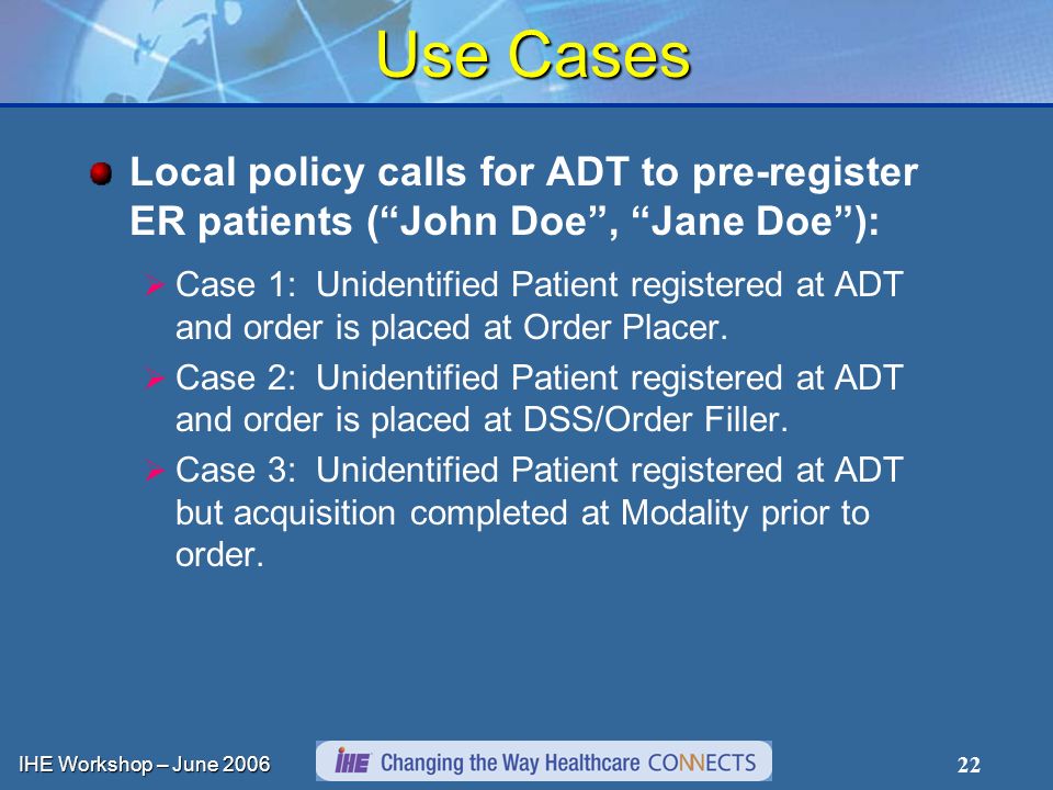 IHE Workshop – June Use Cases Local policy calls for ADT to pre-register ER patients (John Doe, Jane Doe): Case 1: Unidentified Patient registered at ADT and order is placed at Order Placer.