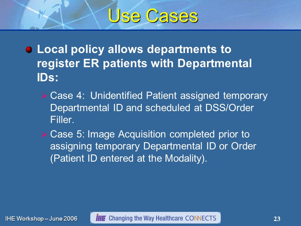 IHE Workshop – June Use Cases Local policy allows departments to register ER patients with Departmental IDs: Case 4: Unidentified Patient assigned temporary Departmental ID and scheduled at DSS/Order Filler.
