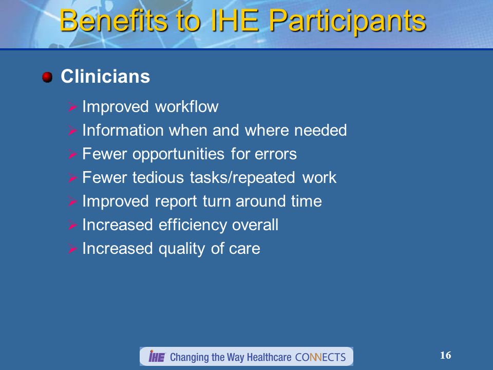 16 Benefits to IHE Participants Clinicians Improved workflow Information when and where needed Fewer opportunities for errors Fewer tedious tasks/repeated work Improved report turn around time Increased efficiency overall Increased quality of care