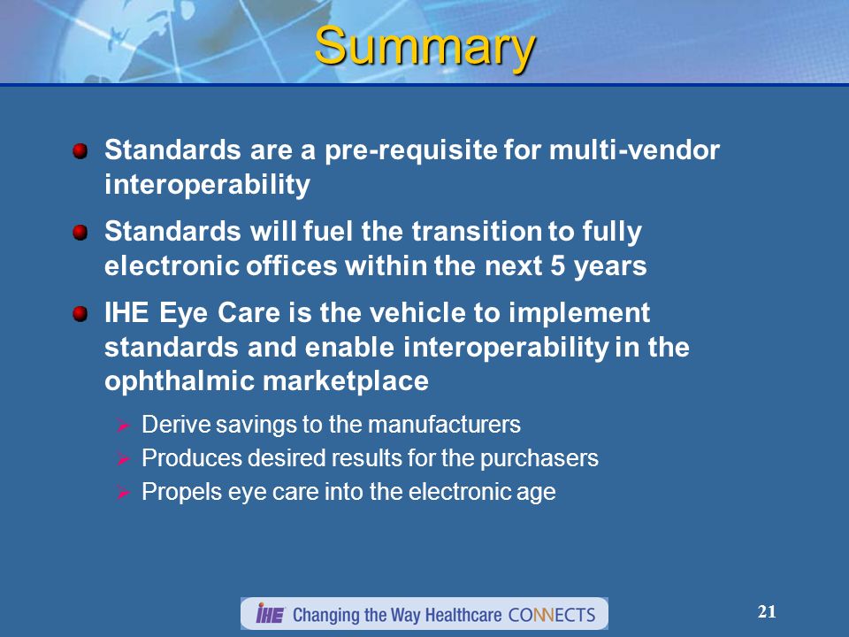 21 Summary Standards are a pre-requisite for multi-vendor interoperability Standards will fuel the transition to fully electronic offices within the next 5 years IHE Eye Care is the vehicle to implement standards and enable interoperability in the ophthalmic marketplace Derive savings to the manufacturers Produces desired results for the purchasers Propels eye care into the electronic age