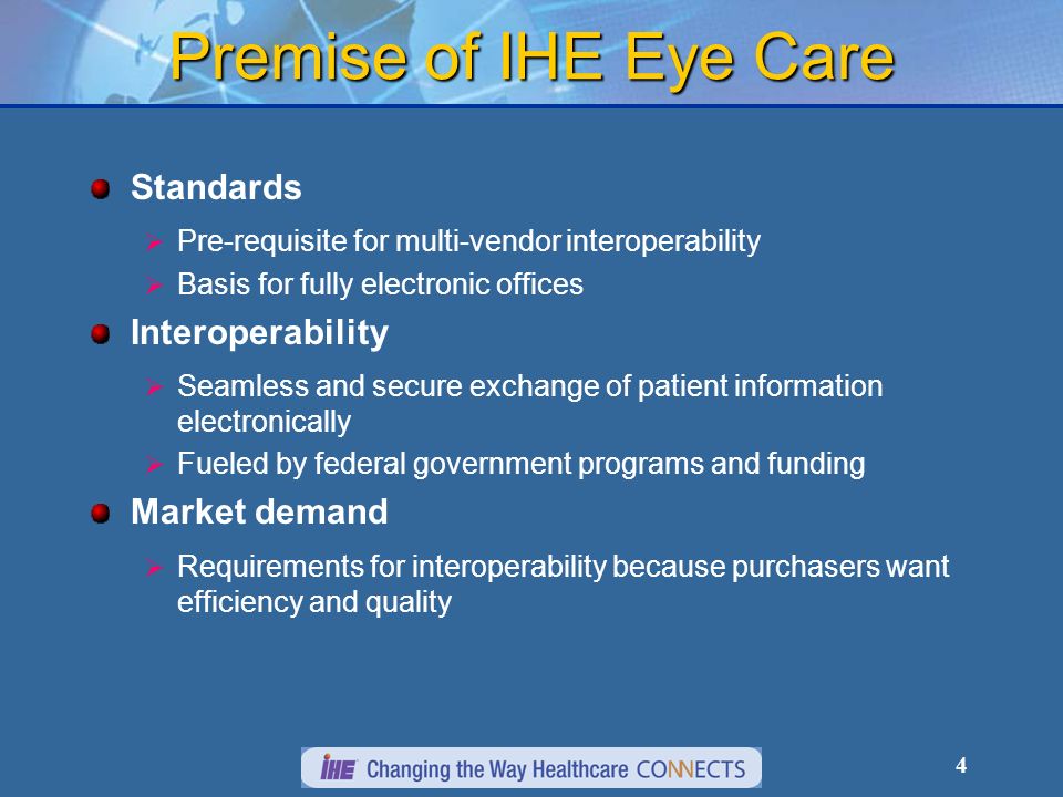 4 Premise of IHE Eye Care Standards Pre-requisite for multi-vendor interoperability Basis for fully electronic offices Interoperability Seamless and secure exchange of patient information electronically Fueled by federal government programs and funding Market demand Requirements for interoperability because purchasers want efficiency and quality