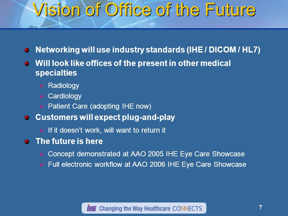 7 Vision of Office of the Future Networking will use industry standards (IHE / DICOM / HL7) Will look like offices of the present in other medical specialties Radiology Cardiology Patient Care (adopting IHE now) Customers will expect plug-and-play If it doesnt work, will want to return it The future is here Concept demonstrated at AAO 2005 IHE Eye Care Showcase Full electronic workflow at AAO 2006 IHE Eye Care Showcase