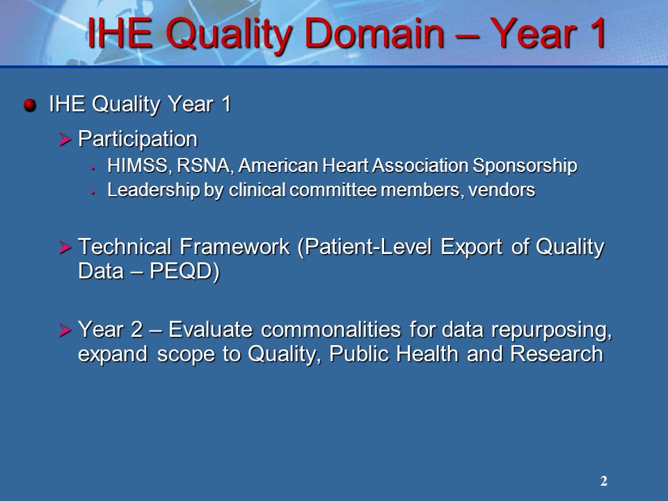 2 IHE Quality Domain – Year 1 IHE Quality Year 1 Participation Participation HIMSS, RSNA, American Heart Association Sponsorship HIMSS, RSNA, American Heart Association Sponsorship Leadership by clinical committee members, vendors Leadership by clinical committee members, vendors Technical Framework (Patient-Level Export of Quality Data – PEQD) Technical Framework (Patient-Level Export of Quality Data – PEQD) Year 2 – Evaluate commonalities for data repurposing, expand scope to Quality, Public Health and Research Year 2 – Evaluate commonalities for data repurposing, expand scope to Quality, Public Health and Research