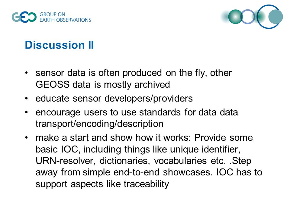 Discussion II sensor data is often produced on the fly, other GEOSS data is mostly archived educate sensor developers/providers encourage users to use standards for data data transport/encoding/description make a start and show how it works: Provide some basic IOC, including things like unique identifier, URN-resolver, dictionaries, vocabularies etc..Step away from simple end-to-end showcases.