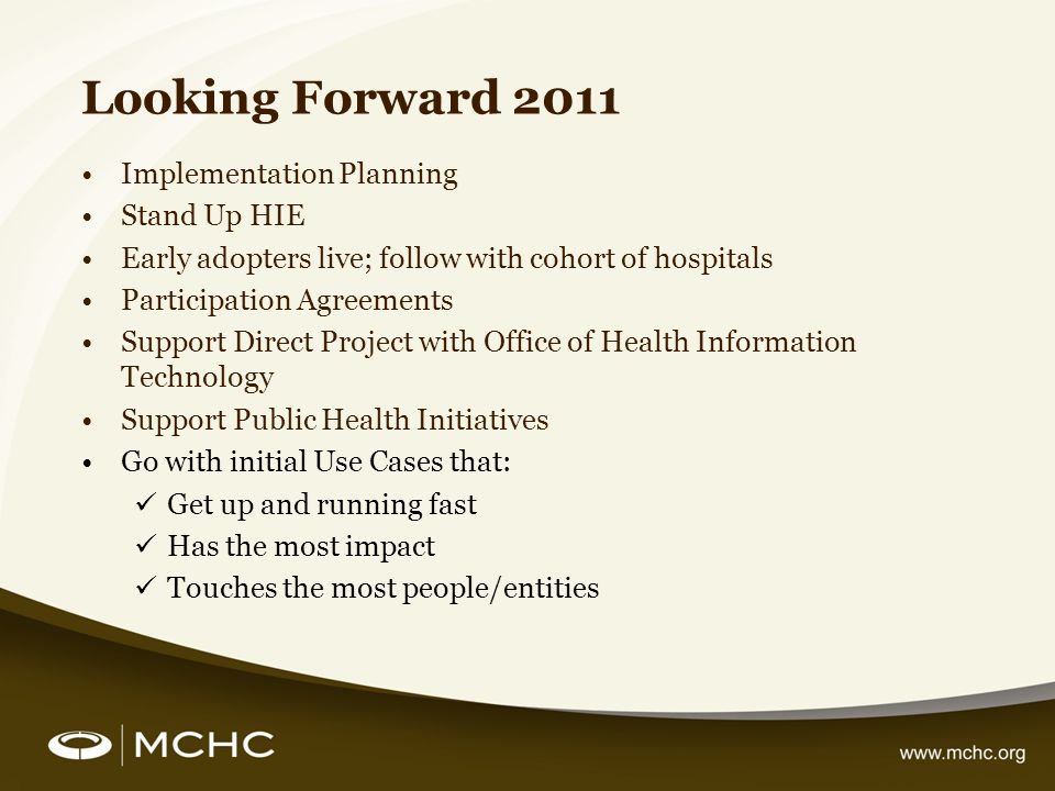 Looking Forward 2011 Implementation Planning Stand Up HIE Early adopters live; follow with cohort of hospitals Participation Agreements Support Direct Project with Office of Health Information Technology Support Public Health Initiatives Go with initial Use Cases that: Get up and running fast Has the most impact Touches the most people/entities