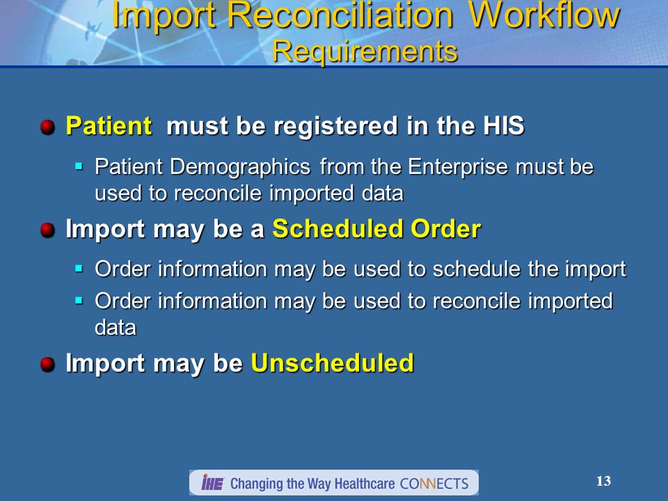 13 Import Reconciliation Workflow Requirements Patient must be registered in the HIS Patient Demographics from the Enterprise must be used to reconcile imported data Patient Demographics from the Enterprise must be used to reconcile imported data Import may be a Scheduled Order Order information may be used to schedule the import Order information may be used to schedule the import Order information may be used to reconcile imported data Order information may be used to reconcile imported data Import may be Unscheduled