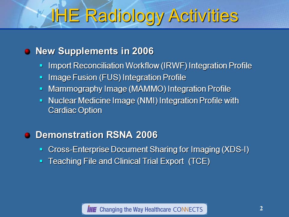 2 IHE Radiology Activities New Supplements in 2006 Import Reconciliation Workflow (IRWF) Integration Profile Import Reconciliation Workflow (IRWF) Integration Profile Image Fusion (FUS) Integration Profile Image Fusion (FUS) Integration Profile Mammography Image (MAMMO) Integration Profile Mammography Image (MAMMO) Integration Profile Nuclear Medicine Image (NMI) Integration Profile with Cardiac Option Nuclear Medicine Image (NMI) Integration Profile with Cardiac Option Demonstration RSNA 2006 Cross-Enterprise Document Sharing for Imaging (XDS-I) Cross-Enterprise Document Sharing for Imaging (XDS-I) Teaching File and Clinical Trial Export (TCE) Teaching File and Clinical Trial Export (TCE)