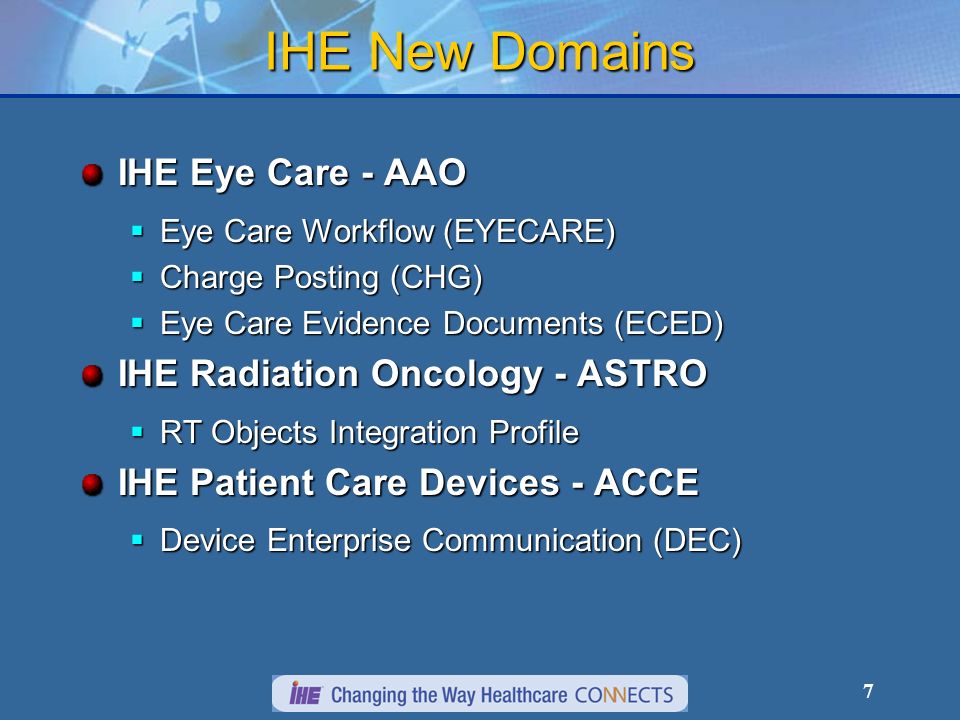 7 IHE New Domains IHE Eye Care - AAO Eye Care Workflow (EYECARE) Eye Care Workflow (EYECARE) Charge Posting (CHG) Charge Posting (CHG) Eye Care Evidence Documents (ECED) Eye Care Evidence Documents (ECED) IHE Radiation Oncology - ASTRO RT Objects Integration Profile RT Objects Integration Profile IHE Patient Care Devices - ACCE Device Enterprise Communication (DEC) Device Enterprise Communication (DEC)