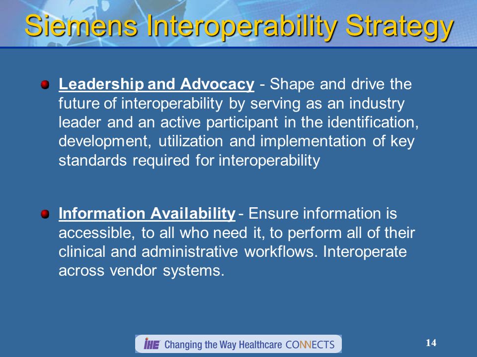 14 Leadership and Advocacy - Shape and drive the future of interoperability by serving as an industry leader and an active participant in the identification, development, utilization and implementation of key standards required for interoperability Information Availability - Ensure information is accessible, to all who need it, to perform all of their clinical and administrative workflows.