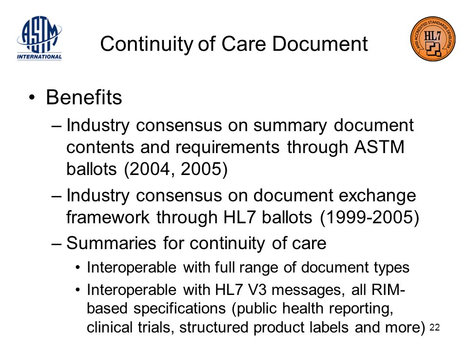 22 Continuity of Care Document Benefits –Industry consensus on summary document contents and requirements through ASTM ballots (2004, 2005) –Industry consensus on document exchange framework through HL7 ballots ( ) –Summaries for continuity of care Interoperable with full range of document types Interoperable with HL7 V3 messages, all RIM- based specifications (public health reporting, clinical trials, structured product labels and more)
