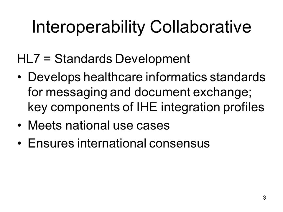 3 Interoperability Collaborative HL7 = Standards Development Develops healthcare informatics standards for messaging and document exchange; key components of IHE integration profiles Meets national use cases Ensures international consensus
