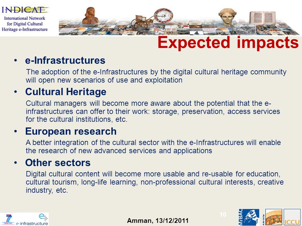 Amman, 13/12/2011 Expected impacts e-Infrastructures The adoption of the e-Infrastructures by the digital cultural heritage community will open new scenarios of use and exploitation Cultural Heritage Cultural managers will become more aware about the potential that the e- infrastructures can offer to their work: storage, preservation, access services for the cultural institutions, etc.