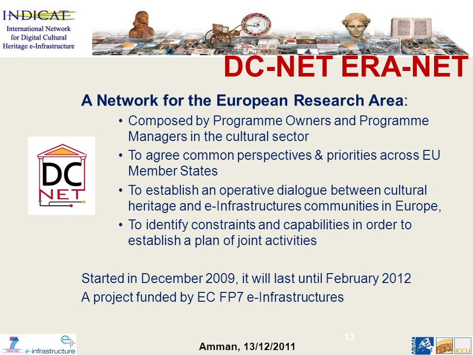 Amman, 13/12/2011 DC-NET ERA-NET A Network for the European Research Area: Composed by Programme Owners and Programme Managers in the cultural sector To agree common perspectives & priorities across EU Member States To establish an operative dialogue between cultural heritage and e-Infrastructures communities in Europe, To identify constraints and capabilities in order to establish a plan of joint activities Started in December 2009, it will last until February 2012 A project funded by EC FP7 e-Infrastructures 13