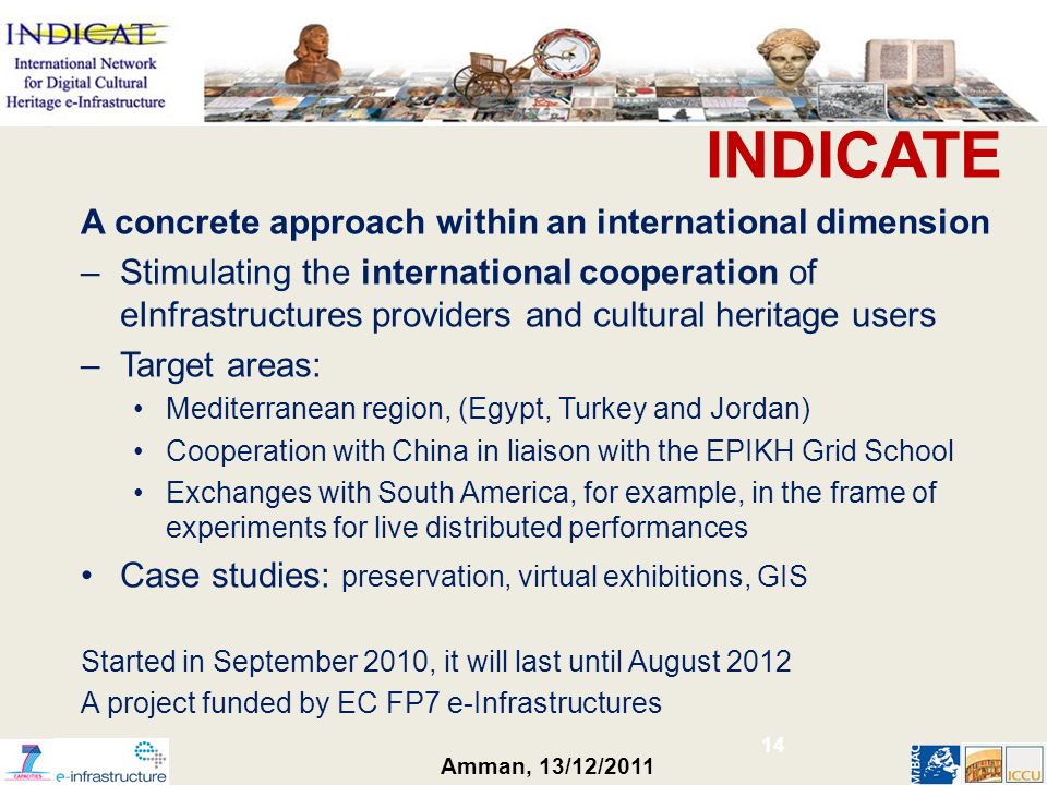 Amman, 13/12/2011 INDICATE A concrete approach within an international dimension –Stimulating the international cooperation of eInfrastructures providers and cultural heritage users –Target areas: Mediterranean region, (Egypt, Turkey and Jordan) Cooperation with China in liaison with the EPIKH Grid School Exchanges with South America, for example, in the frame of experiments for live distributed performances Case studies: preservation, virtual exhibitions, GIS Started in September 2010, it will last until August 2012 A project funded by EC FP7 e-Infrastructures 14