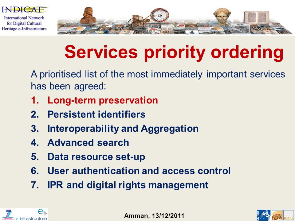 Amman, 13/12/2011 Services priority ordering A prioritised list of the most immediately important services has been agreed: 1.Long-term preservation 2.Persistent identifiers 3.Interoperability and Aggregation 4.Advanced search 5.Data resource set-up 6.User authentication and access control 7.IPR and digital rights management