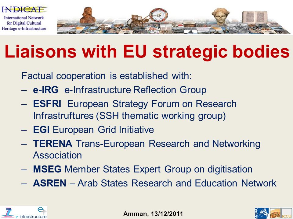 Amman, 13/12/2011 Liaisons with EU strategic bodies Factual cooperation is established with: –e-IRG e-Infrastructure Reflection Group –ESFRI European Strategy Forum on Research Infrastruftures (SSH thematic working group) –EGI European Grid Initiative –TERENA Trans-European Research and Networking Association –MSEG Member States Expert Group on digitisation –ASREN – Arab States Research and Education Network
