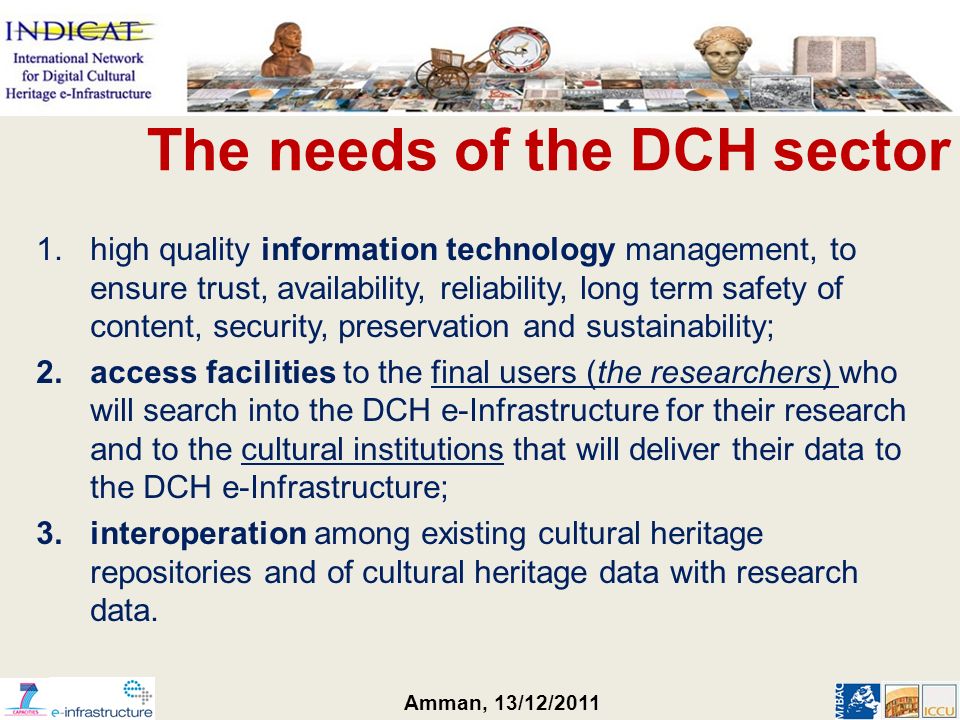 Amman, 13/12/ high quality information technology management, to ensure trust, availability, reliability, long term safety of content, security, preservation and sustainability; 2.access facilities to the final users (the researchers) who will search into the DCH e-Infrastructure for their research and to the cultural institutions that will deliver their data to the DCH e-Infrastructure; 3.interoperation among existing cultural heritage repositories and of cultural heritage data with research data.