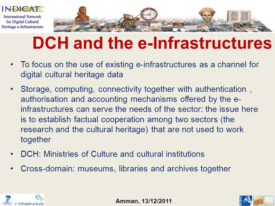 Amman, 13/12/2011 To focus on the use of existing e-infrastructures as a channel for digital cultural heritage data Storage, computing, connectivity together with authentication, authorisation and accounting mechanisms offered by the e- infrastructures can serve the needs of the sector: the issue here is to establish factual cooperation among two sectors (the research and the cultural heritage) that are not used to work together DCH: Ministries of Culture and cultural institutions Cross-domain: museums, libraries and archives together DCH and the e-Infrastructures