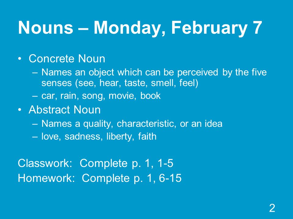 2 Nouns – Monday, February 7 Concrete Noun –Names an object which can be perceived by the five senses (see, hear, taste, smell, feel) –car, rain, song, movie, book Abstract Noun –Names a quality, characteristic, or an idea –love, sadness, liberty, faith Classwork: Complete p.