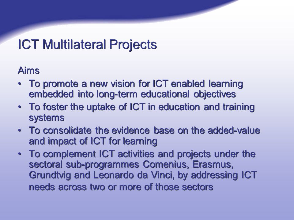 ICT Multilateral Projects Aims To promote a new vision for ICT enabled learning embedded into long-term educational objectives To foster the uptake of ICT in education and training systems To consolidate the evidence base on the added-value and impact of ICT for learning To complement ICT activities and projects under the sectoral sub-programmes Comenius, Erasmus, Grundtvig and Leonardo da Vinci, by addressing ICT needs across two or more of those sectors Aims To promote a new vision for ICT enabled learning embedded into long-term educational objectives To foster the uptake of ICT in education and training systems To consolidate the evidence base on the added-value and impact of ICT for learning To complement ICT activities and projects under the sectoral sub-programmes Comenius, Erasmus, Grundtvig and Leonardo da Vinci, by addressing ICT needs across two or more of those sectors