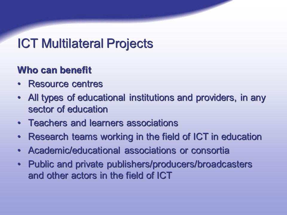 ICT Multilateral Projects Who can benefit Resource centres All types of educational institutions and providers, in any sector of education Teachers and learners associations Research teams working in the field of ICT in education Academic/educational associations or consortia Public and private publishers/producers/broadcasters and other actors in the field of ICT Who can benefit Resource centres All types of educational institutions and providers, in any sector of education Teachers and learners associations Research teams working in the field of ICT in education Academic/educational associations or consortia Public and private publishers/producers/broadcasters and other actors in the field of ICT