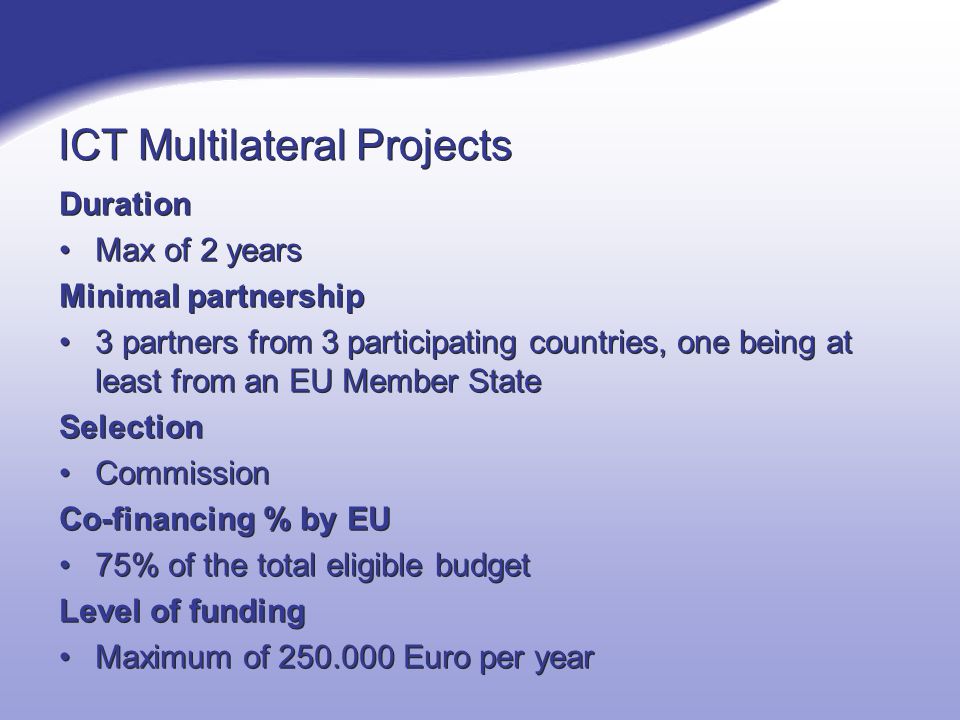 ICT Multilateral Projects Duration Max of 2 years Minimal partnership 3 partners from 3 participating countries, one being at least from an EU Member State Selection Commission Co-financing % by EU 75% of the total eligible budget Level of funding Maximum of Euro per year Duration Max of 2 years Minimal partnership 3 partners from 3 participating countries, one being at least from an EU Member State Selection Commission Co-financing % by EU 75% of the total eligible budget Level of funding Maximum of Euro per year