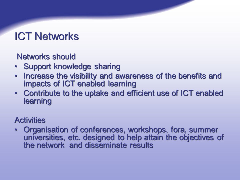 ICT Networks Networks should Support knowledge sharing Increase the visibility and awareness of the benefits and impacts of ICT enabled learning Contribute to the uptake and efficient use of ICT enabled learning Activities Organisation of conferences, workshops, fora, summer universities, etc.