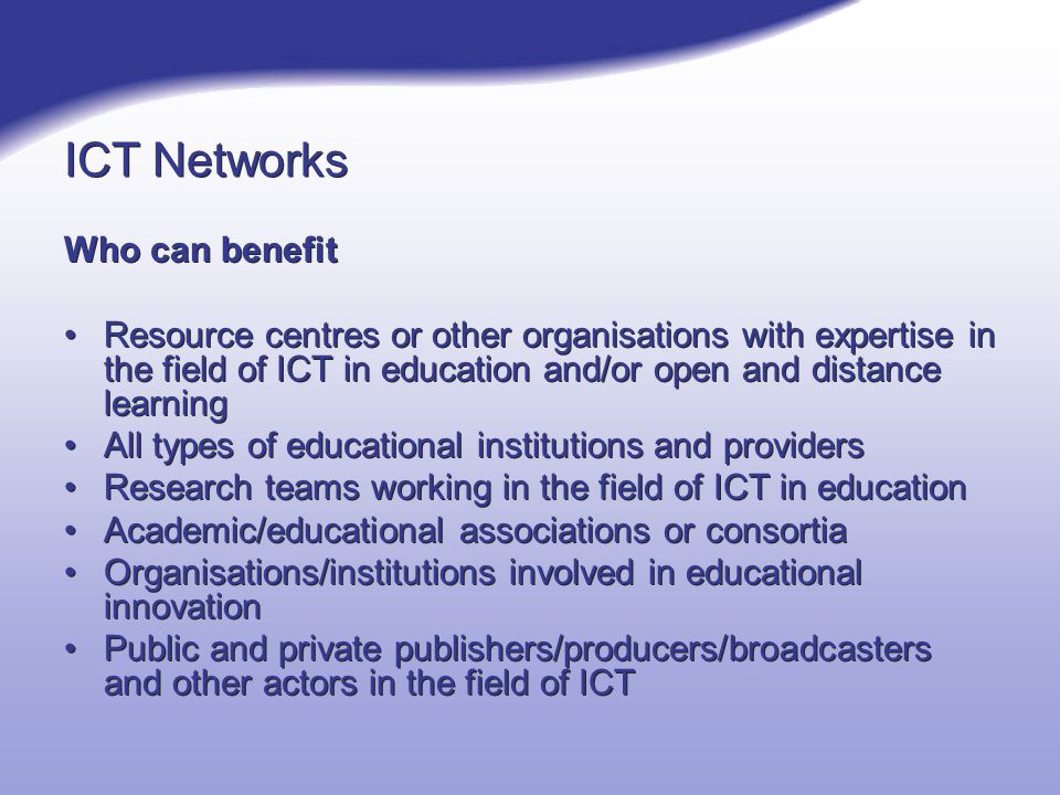 ICT Networks Who can benefit Resource centres or other organisations with expertise in the field of ICT in education and/or open and distance learning All types of educational institutions and providers Research teams working in the field of ICT in education Academic/educational associations or consortia Organisations/institutions involved in educational innovation Public and private publishers/producers/broadcasters and other actors in the field of ICT Who can benefit Resource centres or other organisations with expertise in the field of ICT in education and/or open and distance learning All types of educational institutions and providers Research teams working in the field of ICT in education Academic/educational associations or consortia Organisations/institutions involved in educational innovation Public and private publishers/producers/broadcasters and other actors in the field of ICT