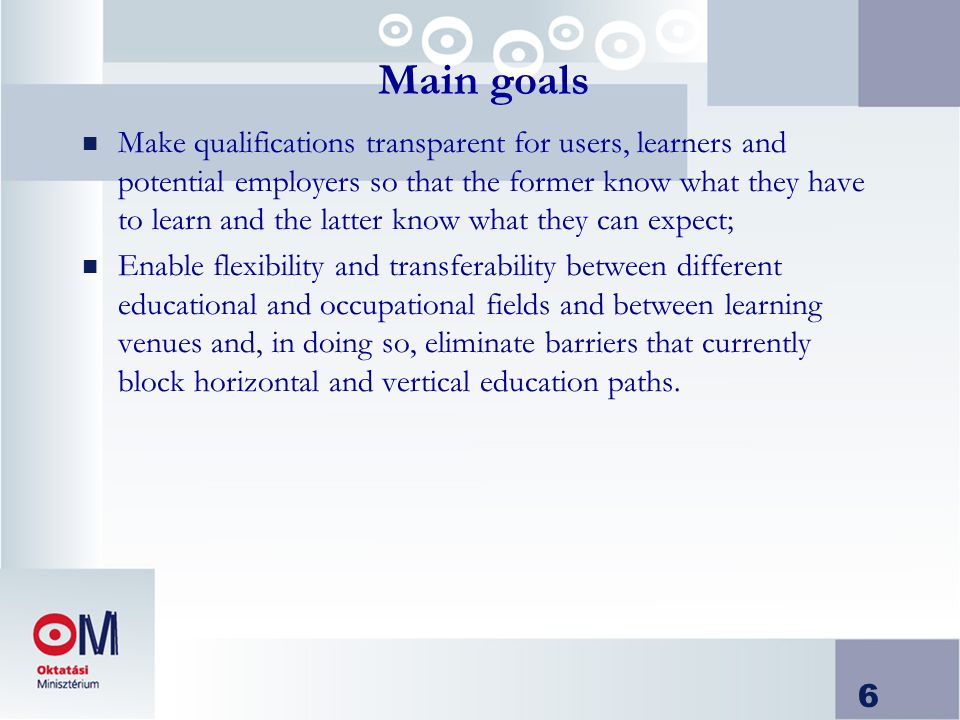 6 Main goals n Make qualifications transparent for users, learners and potential employers so that the former know what they have to learn and the latter know what they can expect; n Enable flexibility and transferability between different educational and occupational fields and between learning venues and, in doing so, eliminate barriers that currently block horizontal and vertical education paths.